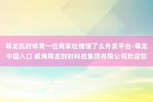 尊龙凯时体育一位商家吐槽饿了么外卖平台-尊龙中国入口 威海尊龙剀时科技集团有限公司欢迎您