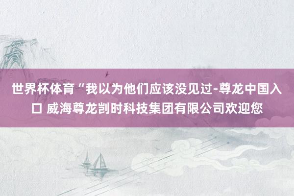 世界杯体育“我以为他们应该没见过-尊龙中国入口 威海尊龙剀时科技集团有限公司欢迎您