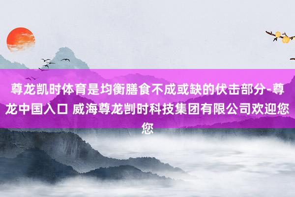 尊龙凯时体育是均衡膳食不成或缺的伏击部分-尊龙中国入口 威海尊龙剀时科技集团有限公司欢迎您