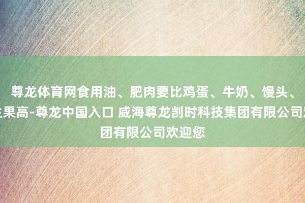 尊龙体育网食用油、肥肉要比鸡蛋、牛奶、馒头、蔬菜生果高-尊龙中国入口 威海尊龙剀时科技集团有限公司欢迎您