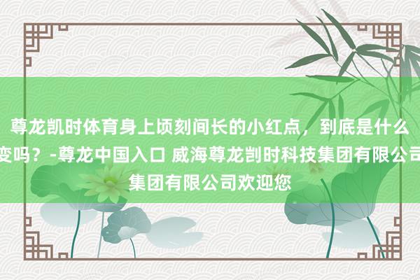 尊龙凯时体育身上顷刻间长的小红点，到底是什么？会癌变吗？-尊龙中国入口 威海尊龙剀时科技集团有限公司欢迎您