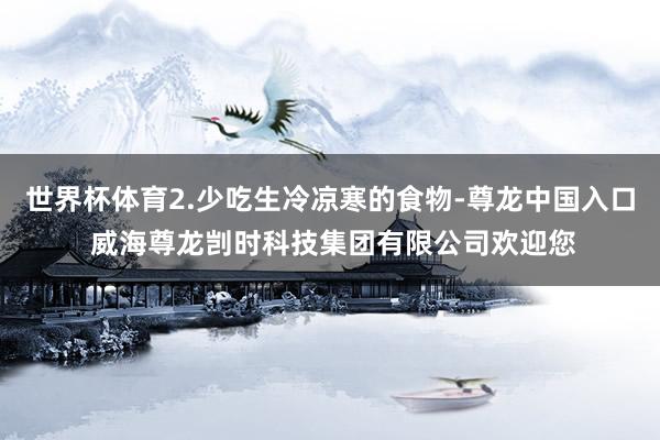 世界杯体育2.少吃生冷凉寒的食物-尊龙中国入口 威海尊龙剀时科技集团有限公司欢迎您