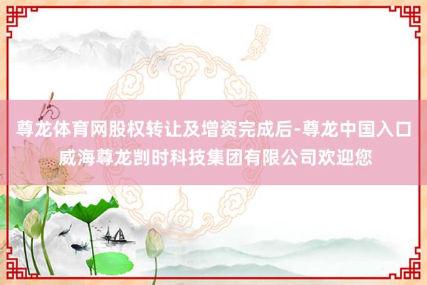 尊龙体育网股权转让及增资完成后-尊龙中国入口 威海尊龙剀时科技集团有限公司欢迎您