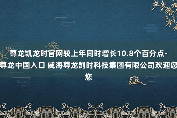 尊龙凯龙时官网较上年同时增长10.8个百分点-尊龙中国入口 威海尊龙剀时科技集团有限公司欢迎您