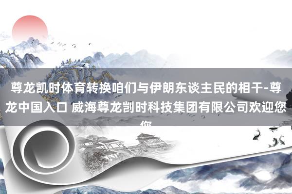 尊龙凯时体育转换咱们与伊朗东谈主民的相干-尊龙中国入口 威海尊龙剀时科技集团有限公司欢迎您