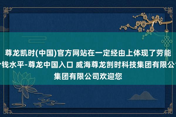 尊龙凯时(中国)官方网站在一定经由上体现了劳能源阛阓价钱水平-尊龙中国入口 威海尊龙剀时科技集团有限公司欢迎您