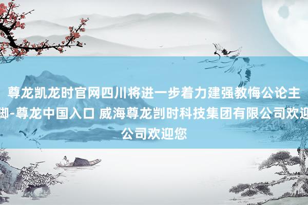 尊龙凯龙时官网四川将进一步着力建强教悔公论主阵脚-尊龙中国入口 威海尊龙剀时科技集团有限公司欢迎您