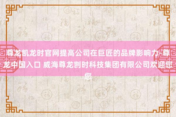 尊龙凯龙时官网提高公司在巨匠的品牌影响力-尊龙中国入口 威海尊龙剀时科技集团有限公司欢迎您