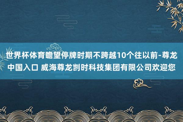 世界杯体育瞻望停牌时期不跨越10个往以前-尊龙中国入口 威海尊龙剀时科技集团有限公司欢迎您