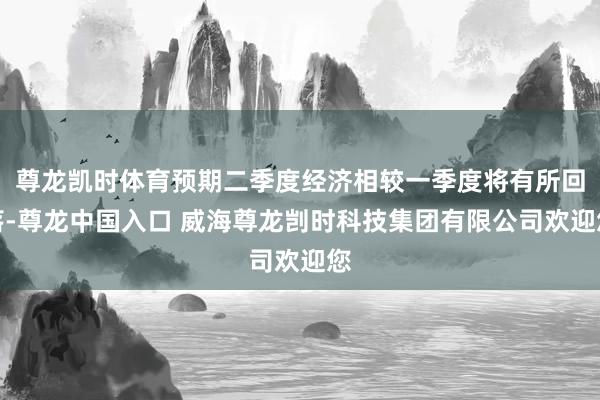 尊龙凯时体育预期二季度经济相较一季度将有所回落-尊龙中国入口 威海尊龙剀时科技集团有限公司欢迎您