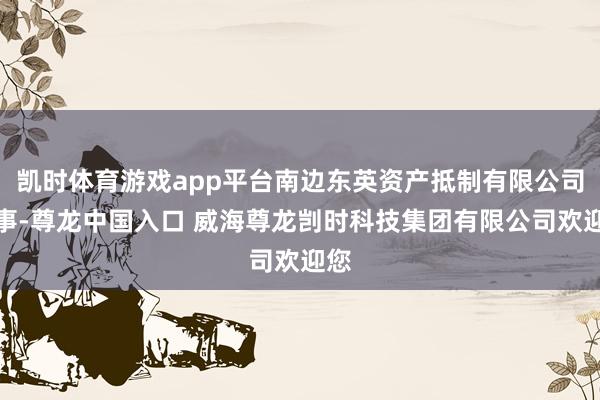 凯时体育游戏app平台南边东英资产抵制有限公司董事-尊龙中国入口 威海尊龙剀时科技集团有限公司欢迎您