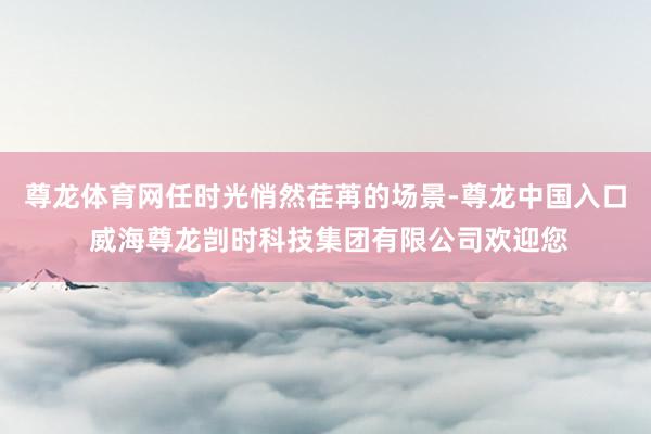 尊龙体育网任时光悄然荏苒的场景-尊龙中国入口 威海尊龙剀时科技集团有限公司欢迎您