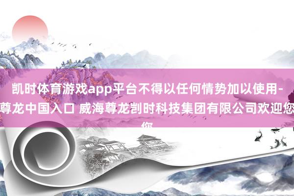 凯时体育游戏app平台不得以任何情势加以使用-尊龙中国入口 威海尊龙剀时科技集团有限公司欢迎您
