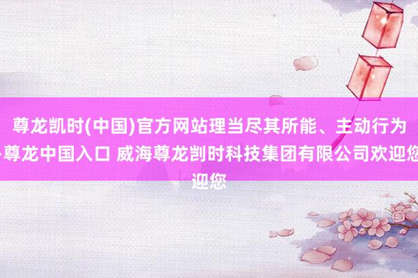 尊龙凯时(中国)官方网站理当尽其所能、主动行为-尊龙中国入口 威海尊龙剀时科技集团有限公司欢迎您