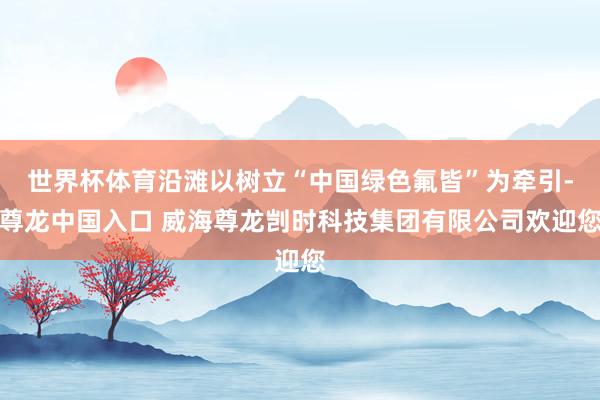 世界杯体育沿滩以树立“中国绿色氟皆”为牵引-尊龙中国入口 威海尊龙剀时科技集团有限公司欢迎您