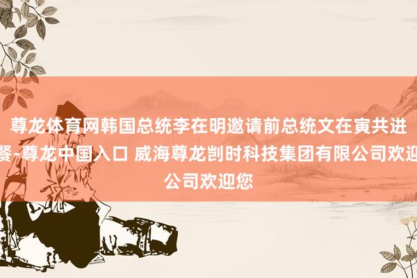 尊龙体育网韩国总统李在明邀请前总统文在寅共进午餐-尊龙中国入口 威海尊龙剀时科技集团有限公司欢迎您