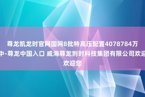 尊龙凯龙时官网国网8批特高压配置4078784万元中-尊龙中国入口 威海尊龙剀时科技集团有限公司欢迎您