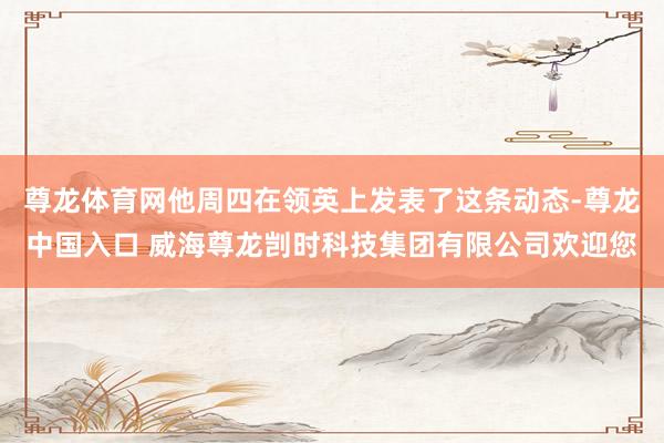 尊龙体育网他周四在领英上发表了这条动态-尊龙中国入口 威海尊龙剀时科技集团有限公司欢迎您