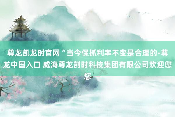 尊龙凯龙时官网“当今保抓利率不变是合理的-尊龙中国入口 威海尊龙剀时科技集团有限公司欢迎您