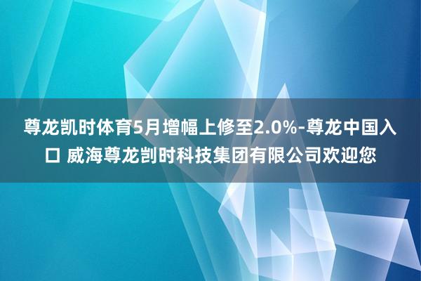 尊龙凯时体育5月增幅上修至2.0%-尊龙中国入口 威海尊龙剀时科技集团有限公司欢迎您