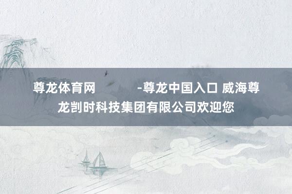 尊龙体育网            -尊龙中国入口 威海尊龙剀时科技集团有限公司欢迎您