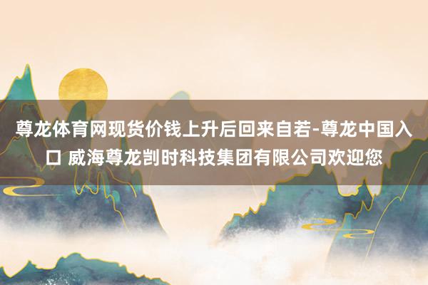 尊龙体育网现货价钱上升后回来自若-尊龙中国入口 威海尊龙剀时科技集团有限公司欢迎您