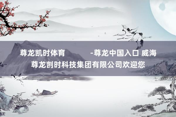尊龙凯时体育            -尊龙中国入口 威海尊龙剀时科技集团有限公司欢迎您