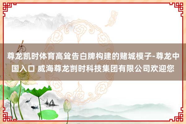 尊龙凯时体育高耸告白牌构建的赌城模子-尊龙中国入口 威海尊龙剀时科技集团有限公司欢迎您