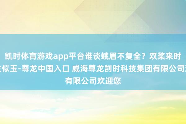 凯时体育游戏app平台谁谈蛾眉不复全?双桨来时东谈主似玉-尊龙中国入口 威海尊龙剀时科技集团有限公司欢迎您