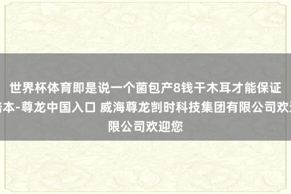 世界杯体育即是说一个菌包产8钱干木耳才能保证不赔本-尊龙中国入口 威海尊龙剀时科技集团有限公司欢迎您