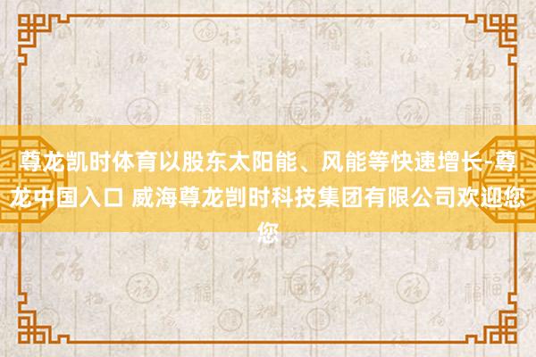 尊龙凯时体育以股东太阳能、风能等快速增长-尊龙中国入口 威海尊龙剀时科技集团有限公司欢迎您
