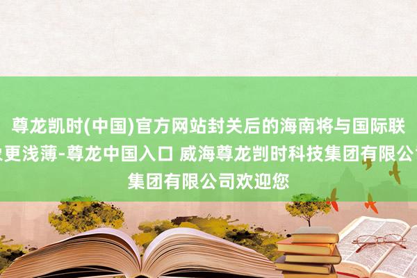 尊龙凯时(中国)官方网站封关后的海南将与国际联系更抽象更浅薄-尊龙中国入口 威海尊龙剀时科技集团有限公司欢迎您