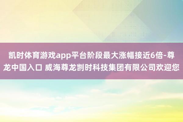 凯时体育游戏app平台阶段最大涨幅接近6倍-尊龙中国入口 威海尊龙剀时科技集团有限公司欢迎您