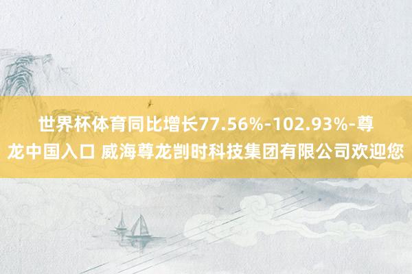 世界杯体育同比增长77.56%-102.93%-尊龙中国入口 威海尊龙剀时科技集团有限公司欢迎您