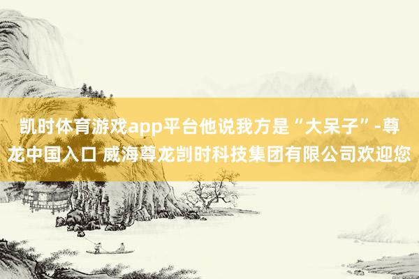 凯时体育游戏app平台他说我方是“大呆子”-尊龙中国入口 威海尊龙剀时科技集团有限公司欢迎您