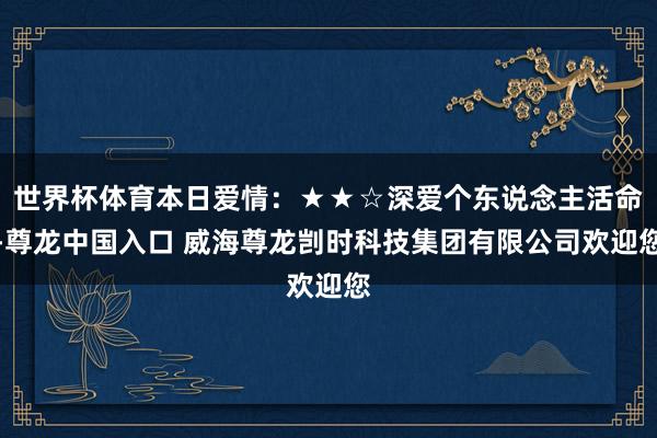世界杯体育本日爱情：★★☆深爱个东说念主活命-尊龙中国入口 威海尊龙剀时科技集团有限公司欢迎您