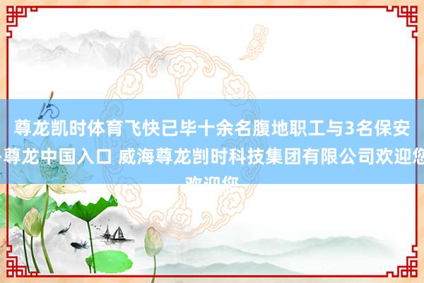 尊龙凯时体育飞快已毕十余名腹地职工与3名保安-尊龙中国入口 威海尊龙剀时科技集团有限公司欢迎您