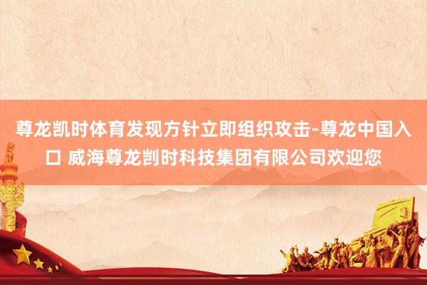 尊龙凯时体育发现方针立即组织攻击-尊龙中国入口 威海尊龙剀时科技集团有限公司欢迎您