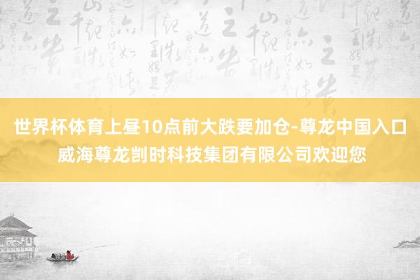 世界杯体育上昼10点前大跌要加仓-尊龙中国入口 威海尊龙剀时科技集团有限公司欢迎您
