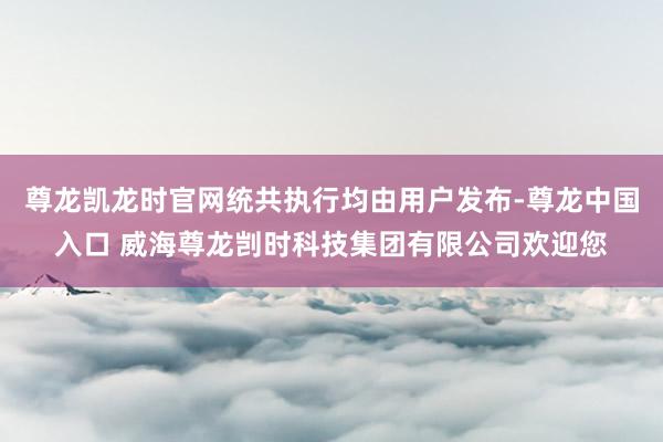 尊龙凯龙时官网统共执行均由用户发布-尊龙中国入口 威海尊龙剀时科技集团有限公司欢迎您