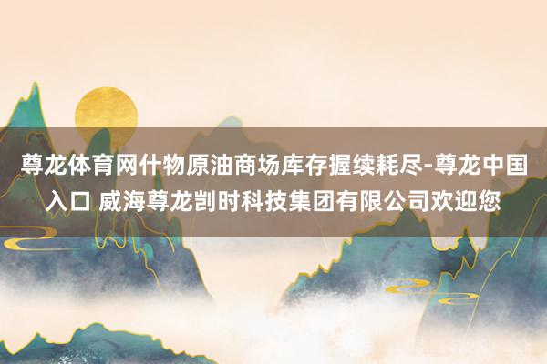 尊龙体育网什物原油商场库存握续耗尽-尊龙中国入口 威海尊龙剀时科技集团有限公司欢迎您