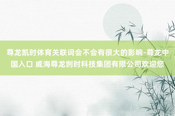 尊龙凯时体育关联词会不会有很大的影响-尊龙中国入口 威海尊龙剀时科技集团有限公司欢迎您