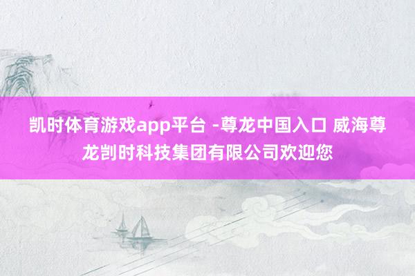 凯时体育游戏app平台 -尊龙中国入口 威海尊龙剀时科技集团有限公司欢迎您