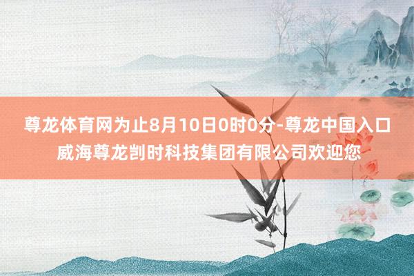 尊龙体育网为止8月10日0时0分-尊龙中国入口 威海尊龙剀时科技集团有限公司欢迎您