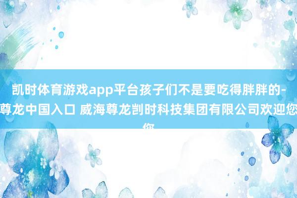 凯时体育游戏app平台孩子们不是要吃得胖胖的-尊龙中国入口 威海尊龙剀时科技集团有限公司欢迎您
