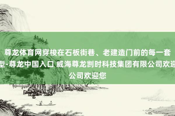 尊龙体育网穿梭在石板街巷、老建造门前的每一套造型-尊龙中国入口 威海尊龙剀时科技集团有限公司欢迎您