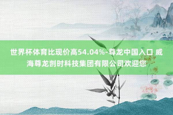 世界杯体育比现价高54.04%-尊龙中国入口 威海尊龙剀时科技集团有限公司欢迎您