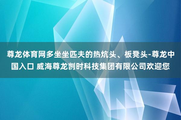 尊龙体育网多坐坐匹夫的热炕头、板凳头-尊龙中国入口 威海尊龙剀时科技集团有限公司欢迎您