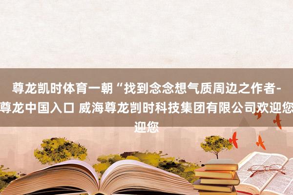 尊龙凯时体育一朝“找到念念想气质周边之作者-尊龙中国入口 威海尊龙剀时科技集团有限公司欢迎您
