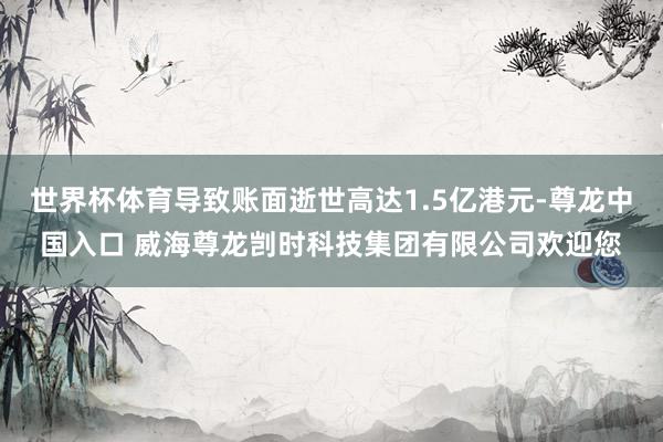 世界杯体育导致账面逝世高达1.5亿港元-尊龙中国入口 威海尊龙剀时科技集团有限公司欢迎您